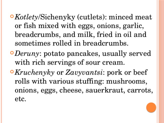 Kotlety /Sichenyky (cutlets): minced meat or fish mixed with eggs, onions, garlic, breadcrumbs, and milk, fried in oil and sometimes rolled in breadcrumbs. Deruny : potato pancakes, usually served with rich servings of sour cream. Kruchenyky  or  Zavyvantsi : pork or beef rolls with various stuffing: mushrooms, onions, eggs, cheese, sauerkraut, carrots, etc. 