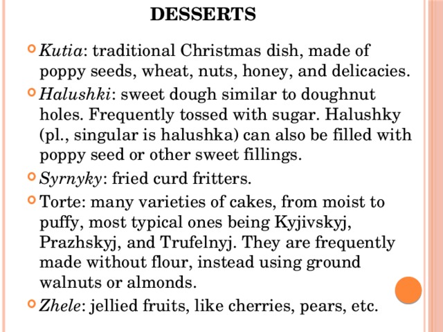 Desserts   Kutia : traditional Christmas dish, made of poppy seeds, wheat, nuts, honey, and delicacies. Halushki : sweet dough similar to doughnut holes. Frequently tossed with sugar. Halushky (pl., singular is halushka) can also be filled with poppy seed or other sweet fillings. Syrnyky : fried curd fritters. Torte: many varieties of cakes, from moist to puffy, most typical ones being Kyjivskyj, Prazhskyj, and Trufelnyj. They are frequently made without flour, instead using ground walnuts or almonds. Zhele : jellied fruits, like cherries, pears, etc. 