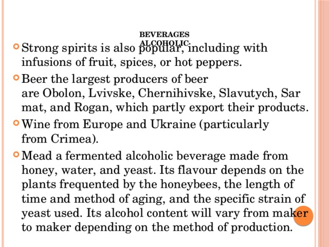 Beverages  Alcoholic    Strong spirits is also popular, including with infusions of fruit, spices, or hot peppers. Beer the largest producers of beer are Obolon, Lvivske, Chernihivske, Slavutych, Sarmat, and Rogan, which partly export their products. Wine from Europe and Ukraine (particularly from Crimea). Mead a fermented alcoholic beverage made from honey, water, and yeast. Its flavour depends on the plants frequented by the honeybees, the length of time and method of aging, and the specific strain of yeast used. Its alcohol content will vary from maker to maker depending on the method of production. 