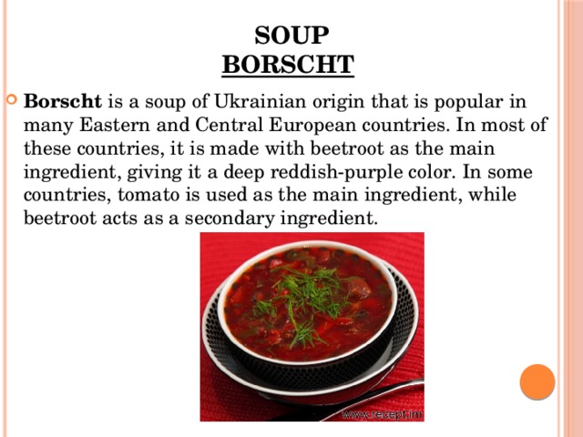 Soup  Borscht   Borscht  is a soup of Ukrainian origin that is popular in many Eastern and Central European countries. In most of these countries, it is made with beetroot as the main ingredient, giving it a deep reddish-purple color. In some countries, tomato is used as the main ingredient, while beetroot acts as a secondary ingredient.  
