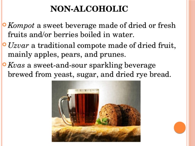Non-alcoholic   Kompot  a sweet beverage made of dried or fresh fruits and/or berries boiled in water. Uzvar  a traditional compote made of dried fruit, mainly apples, pears, and prunes. Kvas  a sweet-and-sour sparkling beverage brewed from yeast, sugar, and dried rye bread. 