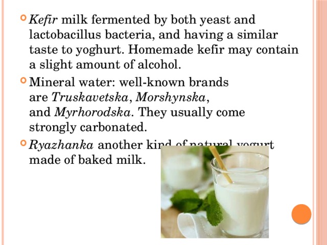 Kefir  milk fermented by both yeast and lactobacillus bacteria, and having a similar taste to yoghurt. Homemade kefir may contain a slight amount of alcohol. Mineral water: well-known brands are  Truskavetska ,  Morshynska , and  Myrhorodska . They usually come strongly carbonated. Ryazhanka  another kind of natural yogurt made of baked milk. 