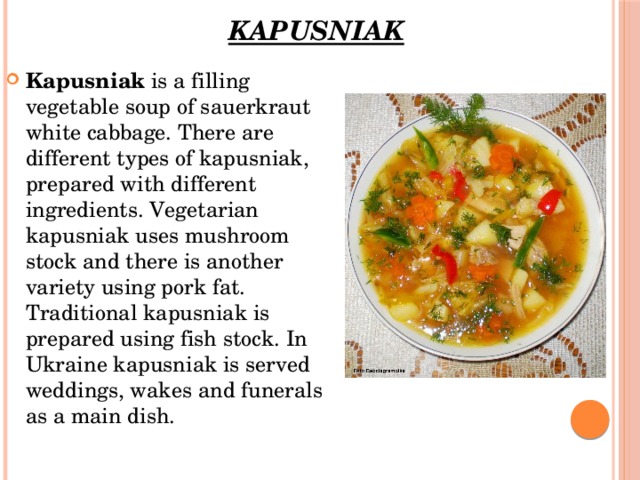 Kapusniak   Kapusniak  is a filling vegetable soup of sauerkraut white cabbage. There are different types of kapusniak, prepared with different ingredients. Vegetarian kapusniak uses mushroom stock and there is another variety using pork fat. Traditional kapusniak is prepared using fish stock. In Ukraine kapusniak is served weddings, wakes and funerals as a main dish. 