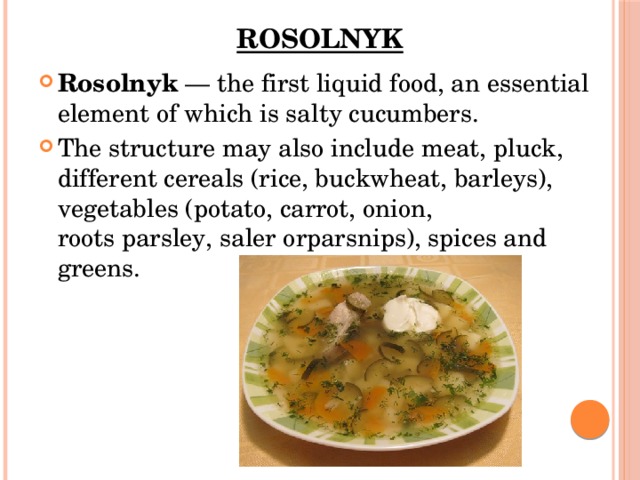 Rosolnyk   Rosolnyk  — the first liquid food, an essential element of which is salty cucumbers. The structure may also include meat, pluck, different cereals (rice, buckwheat, barleys),  vegetables (potato, carrot, onion, roots parsley, saler orparsnips), spices and greens. 