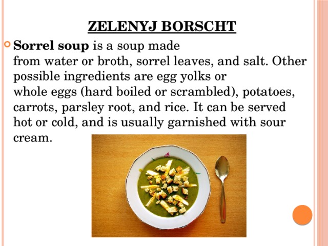 Zelenyj borscht   Sorrel soup  is a soup made from water or broth, sorrel leaves, and salt. Other possible ingredients are egg yolks or whole eggs (hard boiled or scrambled), potatoes, carrots, parsley root, and rice. It can be served hot or cold, and is usually garnished with sour cream.  