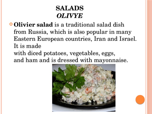 Salads  Olivye Olivier salad  is a traditional salad dish from Russia, which is also popular in many Eastern European countries, Iran and Israel. It is made with diced potatoes, vegetables, eggs, and ham and is dressed with mayonnaise. 