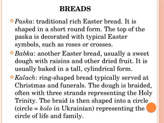 Breads   Paska : traditional rich Easter bread. It is shaped in a short round form. The top of the paska is decorated with typical Easter symbols, such as roses or crosses. Babka : another Easter bread, usually a sweet dough with raisins and other dried fruit. It is usually baked in a tall, cylindrical form. Kalach : ring-shaped bread typically served at Christmas and funerals. The dough is braided, often with three strands representing the Holy Trinity. The braid is then shaped into a circle (circle =  kolo  in Ukrainian) representing the circle of life and family. 