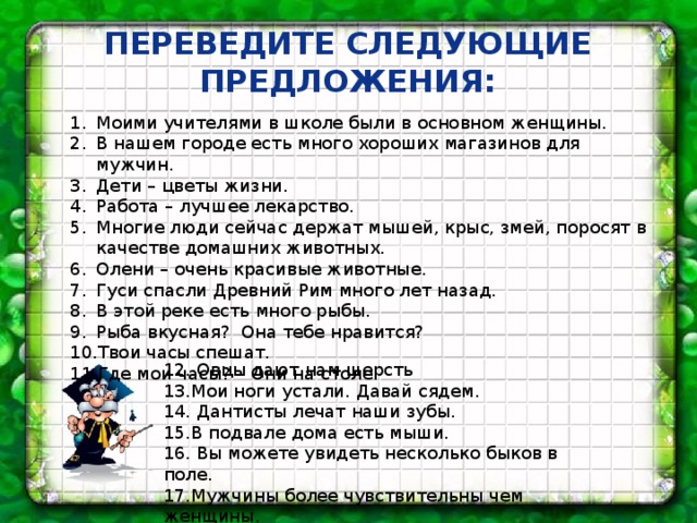 Переведите следующие предложения: Моими учителями в школе были в основном женщины. В нашем городе есть много хороших магазинов для мужчин. Дети – цветы жизни. Работа – лучшее лекарство. Многие люди сейчас держат мышей, крыс, змей, поросят в качестве домашних животных. Олени – очень красивые животные. Гуси спасли Древний Рим много лет назад. В этой реке есть много рыбы. Рыба вкусная? Она тебе нравится? Твои часы спешат. Где мои часы? – Они на столе. 12. Овцы дают нам шерсть 13.Мои ноги устали. Давай сядем. 14. Дантисты лечат наши зубы. 15.В подвале дома есть мыши. 16. Вы можете увидеть несколько быков в поле. 17.Мужчины более чувствительны чем женщины. 