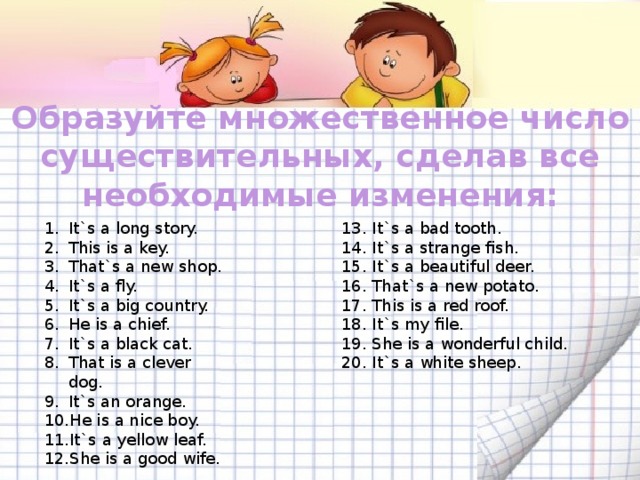 Образуйте множественное число существительных, сделав все необходимые изменения: It`s a long story. This is a key. That`s a new shop. It`s a fly. It`s a big country. He is a chief. It`s a black cat. That is a clever dog. It`s an orange. He is a nice boy. It`s a yellow leaf. She is a good wife. 13. It`s a bad tooth. 14. It`s a strange fish. 15. It`s a beautiful deer. 16. That`s a new potato. 17. This is a red roof. 18. It`s my file. 19. She is a wonderful child. 20. It`s a white sheep. 
