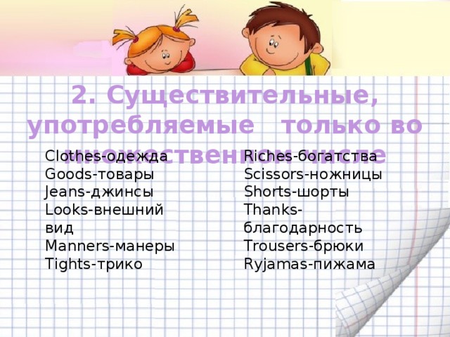 2. Существительные, употребляемые только во множественном числе Clothes-одежда Riches-богатства Goods-товары Scissors-ножницы Jeans-джинсы Shorts-шорты Looks-внешний вид Thanks-благодарность Manners-манеры Trousers-брюки Tights-трико Ryjamas-пижама 