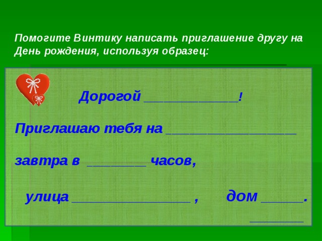  Помогите Винтику написать приглашение другу на День рождения, используя образец:   Дорогой  ___________________ !  Приглашаю тебя на  ______________________  завтра в   __________  часов,   улица _________________  ,  дом  ______ .  ______    