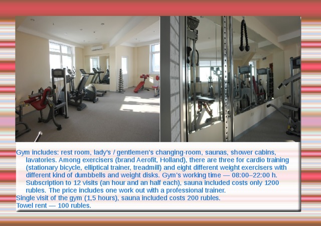 Gym includes: rest room, lady’s / gentlemen’s changing-room, saunas, shower cabins, lavatories. Among exercisers (brand Aerofit, Holland), there are three for cardio training (stationary bicycle, elliptical trainer, treadmill) and eight different weight exercisers with different kind of dumbbells and weight disks. Gym’s working time — 08:00–22:00 h. Subscription to 12 visits (an hour and an half each), sauna included costs only 1200 rubles. The price includes one work out with a professional trainer. Single visit of the gym (1,5 hours), sauna included costs 200 rubles. Towel rent — 100 rubles. 