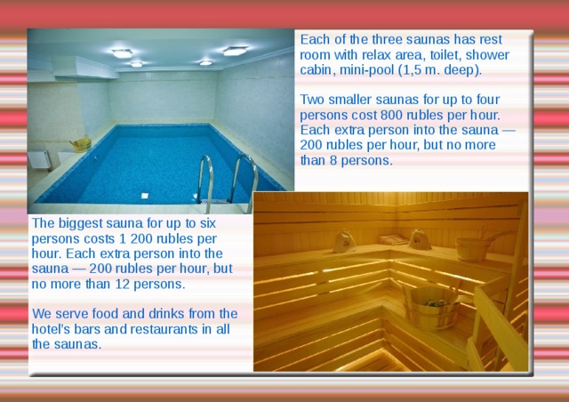 Each of the three saunas has rest room with relax area, toilet, shower cabin, mini-pool (1,5 m. deep). Two smaller saunas for up to four persons cost 800 rubles per hour. Each extra person into the sauna — 200 rubles per hour, but no more than 8 persons. The biggest sauna for up to six persons costs 1 200 rubles per hour. Each extra person into the sauna — 200 rubles per hour, but no more than 12 persons. We serve food and drinks from the hotel’s bars and restaurants in all the saunas. 