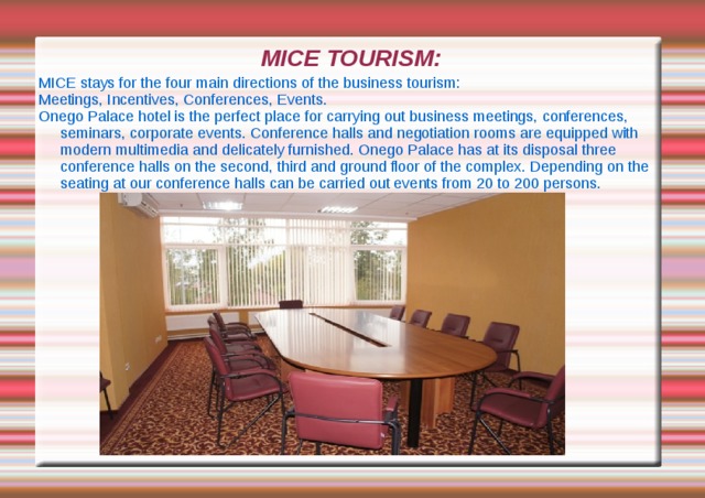 MICE TOURISM: MICE stays for the four main directions of the business tourism: Meetings, Incentives, Conferences, Events. Onego Palace hotel is the perfect place for carrying out business meetings, conferences, seminars, corporate events. Conference halls and negotiation rooms are equipped with modern multimedia and delicately furnished. Onego Palace has at its disposal three conference halls on the second, third and ground floor of the complex. Depending on the seating at our conference halls can be carried out events from 20 to 200 persons. 