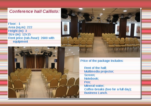 Conference hall Callisto: Floor: -1 Area (sq.m): 222 Height (m): 3 Size (m): 12x15 Rent price (rub./hour): 2600 with equipment Price of the package includes:  Rent of the hall;  Multimedia projector;  Screen;  Notebook;  Pen;  Mineral water;  Coffee-breaks (two for a full day);  Business Lunch. 