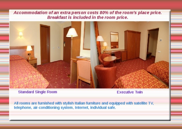 Accommodation of an extra person costs 80% of the room’s place price.  Breakfast is included in the room price. Standard Single Room Executive Twin All rooms are furnished with stylish Italian furniture and equipped with satellite TV, telephone, air-conditioning system, Internet, individual safe. 