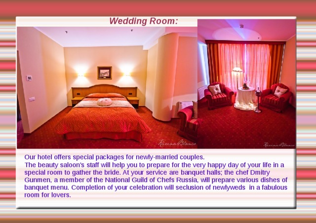 Wedding Room: Our hotel offers special packages for newly-married couples. The beauty saloon ’s  staff will help you to prepare for the very happy day of your life in a special room to gather the bride. At your service are banquet halls ; the chef Dmitry Gunmen, a member of the National Guild of Chefs Russia , will prepare various dishes of banquet menu. Completion of your celebration will seclusion of newlyweds in a fabulous room for lovers. 