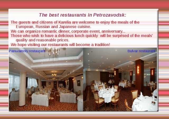 The best restaurants in Petrozavodsk: The guests and citizens of Karelia are welcome to enjoy the meals of the European, Russian and Japanese cuisine. We can organize romantic dinner, corporate event, anniversary... Those who wish to have a delicious lunch quickly will be surprised of the meals' quality and reasonable prices. We hope visiting our restaurants will become a tradition! Panoramniy restaurant Bulvar restaurant 