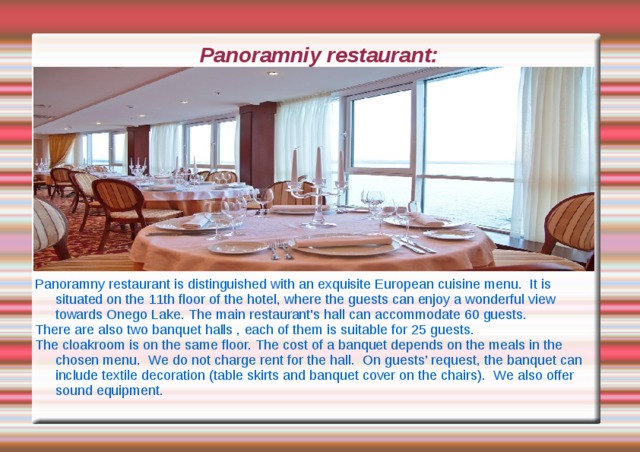 Panoramniy restaurant: Panoramny restaurant is distinguished with an exquisite European cuisine menu. It is situated on the 11th floor of the hotel, where the guests can enjoy a wonderful view towards Onego Lake. The main restaurant's hall can accommodate 60 guests. There are also two banquet halls , each of them is suitable for 25 guests. The cloakroom is on the same floor. The cost of a banquet depends on the meals in the chosen menu. We do not charge rent for the hall. On guests' request, the banquet can include textile decoration (table skirts and banquet cover on the chairs). We also offer sound equipment. 