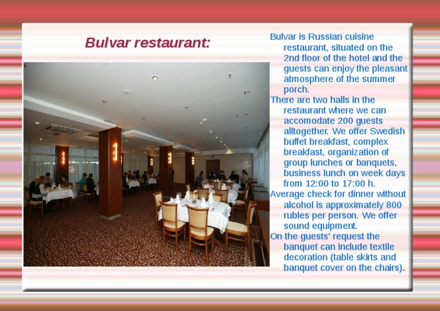 Bulvar is Russian cuisine restaurant, situated on the 2nd floor of the hotel and the guests can enjoy the pleasant atmosphere of the summer porch. There are two halls in the restaurant where we can accomodate 200 guests alltogether. We offer Swedish buffet breakfast, complex breakfast, organization of group lunches or banquets, business lunch on week days from 12:00 to 17:00 h. Average check for dinner without alcohol is approximately 800 rubles per person. We offer sound equipment. On the guests' request the banquet can include textile decoration (table skirts and banquet cover on the chairs) . Bulvar restaurant: 