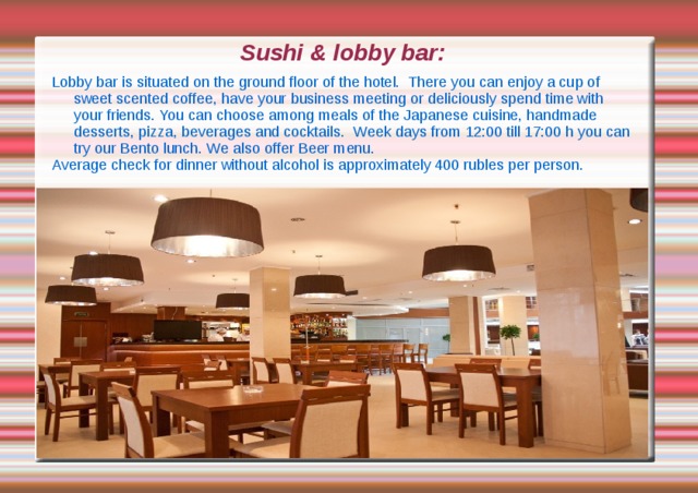 Sushi & lobby bar: Lobby bar is situated on the ground floor of the hotel. There you can enjoy a cup of sweet scented coffee, have your business meeting or deliciously spend time with your friends. You can choose among meals of the Japanese cuisine, handmade desserts, pizza, beverages and cocktails. Week days from 12:00 till 17:00 h you can try our Bento lunch. We also offer Beer menu. Average check for dinner without alcohol is approximately 400 rubles per person. 