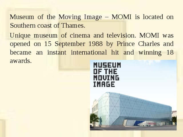 Museum of the Moving Image – MOMI is located on Southern coast of Thames. Unique museum of cinema and television. MOMI was opened on 15 September 1988 by Prince Charles and became an instant international hit and winning 18 awards.  