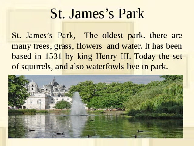 St. James’s Park St. James’s Park, The oldest park. there are many trees, grass, flowers and water. It has been based in 1531 by king Henry III. Today the set of squirrels, and also waterfowls live in park. 