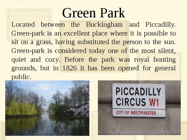 Green Park Located between the Buckingham and Piccadilly. Green-park is an excellent place where it is possible to sit on a grass, having substituted the person to the sun. Green-park is considered today one of the most silent, quiet and cozy. Before the park was royal hunting grounds, but in 1826 it has been opened for general public. 