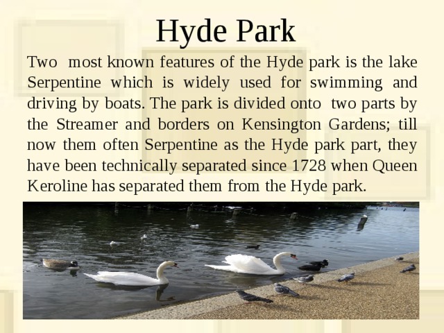 Hyde Park Two most known features of the Hyde park is the lake Serpentine which is widely used for swimming and driving by boats. The park is divided onto two parts by the Streamer and borders on Kensington Gardens; till now them often Serpentine as the Hyde park part, they have been technically separated since 1728 when Queen Keroline has separated them from the Hyde park. 