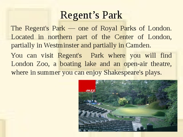 Regent’s Park The Regent's Park — one of Royal Parks of London. Located in northern part of the Center of London, partially in Westminster and partially in Camden. You can visit Regent's Park where you will find London Zoo, a boating lake and an open-air theatre, where in summer you can enjoy Shakespeare's plays. 