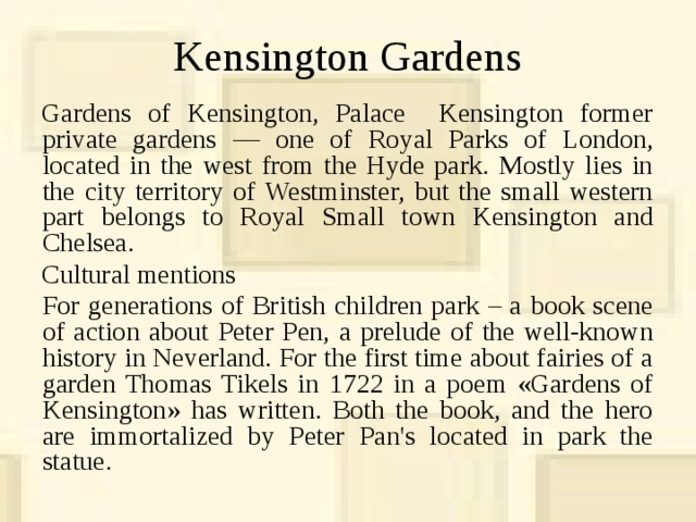 Kensington Gardens Gardens of Kensington, Palace Kensington former private gardens — one of Royal Parks of London, located in the west from the Hyde park. Mostly lies in the city territory of Westminster, but the small western part belongs to Royal Small town Kensington and Chelsea. Cultural mentions  For generations of British children park – a book scene of action about Peter Pen, a prelude of the well-known history in Neverland. For the first time about fairies of a garden Thomas Tikels in 1722 in a poem «Gardens of Kensington» has written. Both the book, and the hero are immortalized by Peter Pan's located in park the statue. 