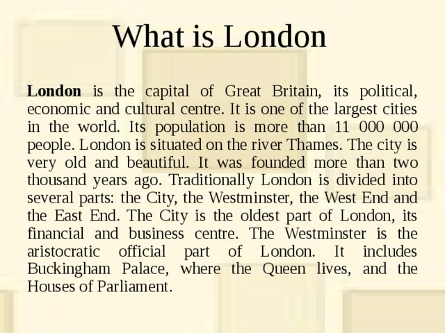 What is London London is the capital of Great Britain, its political, economic and cultural centre. It is one of the largest cities in the world. Its population is more than 11 000 000 people. London is situated on the river Thames. The city is very old and beautiful. It was founded more than two thousand years ago. Traditionally London is divided into several parts: the City, the Westminster, the West End and the East End. The City is the oldest part of London, its financial and business centre. The Westminster is the aristocratic official part of London. It includes Buckingham Palace, where the Queen lives, and the Houses of Parliament. 