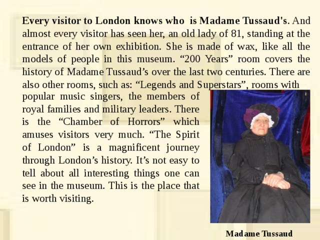 Every visitor to London knows who is Madame Tussaud's . And almost every visitor has seen her, an old lady of 81, standing at the entrance of her own exhibition. She is made of wax, like all the models of people in this museum. “200 Years” room covers the history of Madame Tussaud’s over the last two centuries. There are also other rooms, such as: “Legends and Superstars”, rooms with popular music singers, the members of royal families and military leaders. There is the “Chamber of Horrors” which amuses visitors very much. “The Spirit of London” is a magnificent journey through London’s history. It’s not easy to tell about all interesting things one can see in the museum. This is the place that is worth visiting. Madame Tussaud 