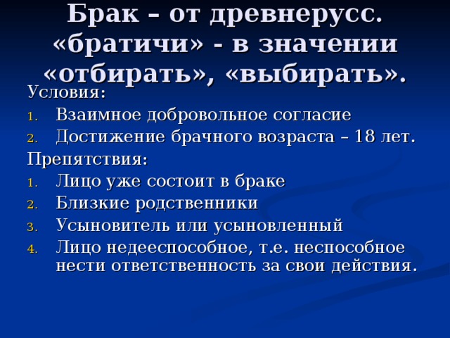 Брак – от древнерусс. «братичи» - в значении «отбирать», «выбирать». Условия: Взаимное добровольное согласие Достижение брачного возраста – 18 лет. Препятствия: Лицо уже состоит в браке Близкие родственники Усыновитель или усыновленный Лицо недееспособное, т.е. неспособное нести ответственность за свои действия. 