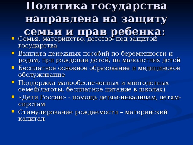 Политика государства направлена на защиту семьи и прав ребенка: Семья, материнство, детство- под защитой государства Выплата денежных пособий по беременности и родам, при рождении детей, на малолетних детей Бесплатное основное образование и медицинское обслуживание Поддержка малообеспеченных и многодетных семей(льготы, бесплатное питание в школах) «Дети России» - помощь детям-инвалидам, детям-сиротам Стимулирование рождаемости – материнский капитал  