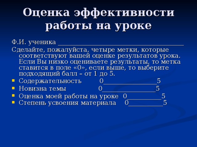 Оценка эффективности работы на уроке Ф.И. ученика ________________________________________ Сделайте, пожалуйста, четыре метки, которые соответствуют вашей оценке результатов урока. Если Вы низко оцениваете результаты, то метка ставится в поле «0», если выше, то выберите подходящий балл – от 1 до 5. Содержательность 0_________________5    Новизна темы 0_________________5 Оценка моей работы на уроке 0___________5 Степень усвоения материала   0___________5  