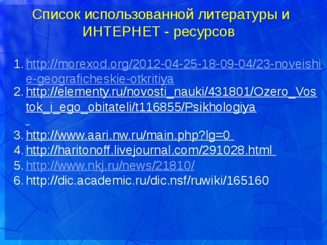 Список использованной литературы и ИНТЕРНЕТ - ресурсов http://morexod.org/2012-04-25-18-09-04/23-noveishie-geograficheskie-otkritiya http://elementy.ru/novosti_nauki/431801/Ozero_Vostok_i_ego_obitateli/t116855/Psikhologiya  http://www.aari.nw.ru/main.php?lg=0  http://haritonoff.livejournal.com/291028.html  http://www.nkj.ru/news/21810 / http://dic.academic.ru/dic.nsf/ruwiki/165160  