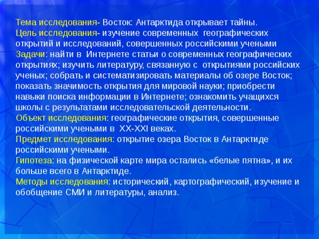 Тема исследования- Восток: Антарктида открывает тайны. Цель исследования - изучение современных географических открытий и исследований, совершенных российскими учеными Задачи : найти в Интернете статьи о современных географических открытиях; изучить литературу, связанную с открытиями российских ученых; собрать и систематизировать материалы об озере Восток; показать значимость открытия для мировой науки; приобрести навыки поиска информации в Интернете; ознакомить учащихся школы с результатами исследовательской деятельности. Объект исследования : географические открытия, совершенные российскими учеными в XX-XXI веках. Предмет исследования : открытие озера Восток в Антарктиде российскими учеными. Гипотеза : на физической карте мира остались «белые пятна», и их больше всего в Антарктиде. Методы исследования : исторический, картографический, изучение и обобщение СМИ и литературы, анализ. 