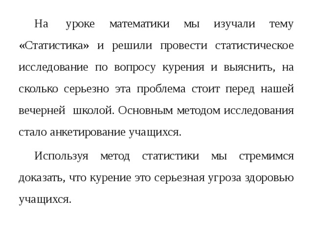 На  уроке математики мы изучали тему «Статистика» и решили провести статистическое исследование по вопросу курения и выяснить, на сколько серьезно эта проблема стоит перед нашей вечерней школой. Основным методом исследования стало анкетирование учащихся.  Используя метод статистики мы стремимся доказать, что курение это серьезная угроза здоровью учащихся.