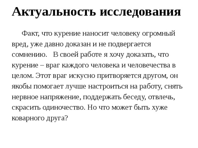 Актуальность исследования    Факт, что курение наносит человеку огромный вред, уже давно доказан и не подвергается сомнению.   В своей работе я хочу доказать, что курение – враг каждого человека и человечества в целом. Этот враг искусно притворяется другом, он якобы помогает лучше настроиться на работу, снять нервное напряжение, поддержать беседу, отвлечь, скрасить одиночество. Но что может быть хуже коварного друга?