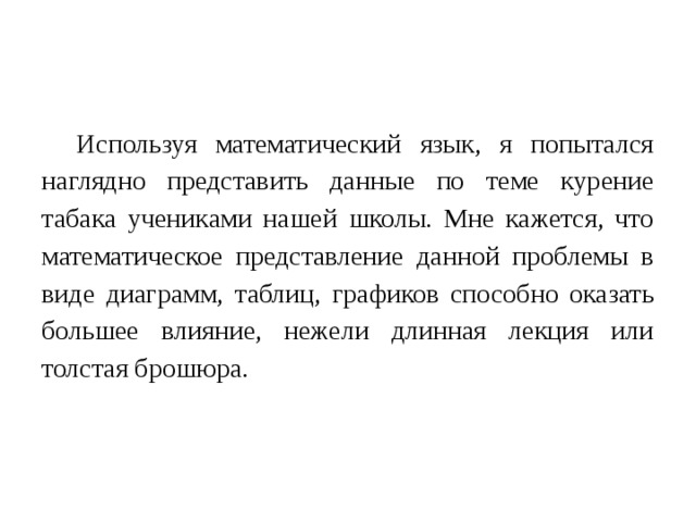 Используя математический язык, я попытался наглядно представить данные по теме курение табака учениками нашей школы. Мне кажется, что математическое представление данной проблемы в виде диаграмм, таблиц, графиков способно оказать большее влияние, нежели длинная лекция или толстая брошюра.