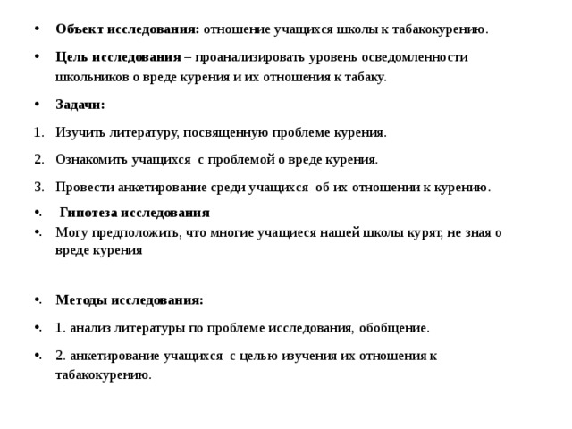 Объект исследования: отношение учащихся школы к табакокурению. Цель исследования – проанализировать уровень осведомленности школьников о вреде курения и их отношения к табаку. Задачи: Изучить литературу, посвященную проблеме курения. Ознакомить учащихся с проблемой о вреде курения. Провести анкетирование среди учащихся об их отношении к курению.  Гипотеза исследования Могу предположить, что многие учащиеся нашей школы курят, не зная о вреде курения Методы исследования: 1. анализ литературы по проблеме исследования, обобщение. 2. анкетирование учащихся с целью изучения их отношения к табакокурению.