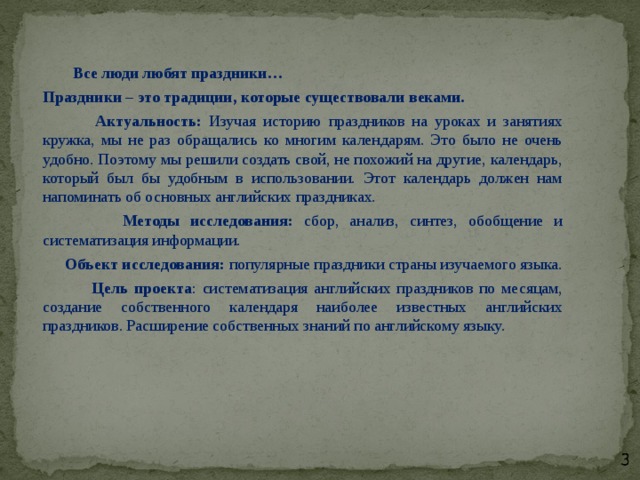    Все люди любят праздники…  Праздники – это традиции, которые существовали веками.  Актуальность: Изучая историю праздников на уроках и занятиях кружка, мы не раз обращались ко многим календарям. Это было не очень удобно. Поэтому мы решили создать свой, не похожий на другие, календарь, который был бы удобным в использовании. Этот календарь должен нам напоминать об основных английских праздниках.  Методы исследования: сбор, анализ, синтез, обобщение и систематизация информации.  Объект исследования: популярные праздники страны изучаемого языка.  Цель проекта : систематизация английских праздников по месяцам, создание собственного календаря наиболее известных английских праздников. Расширение собственных знаний по английскому языку. 