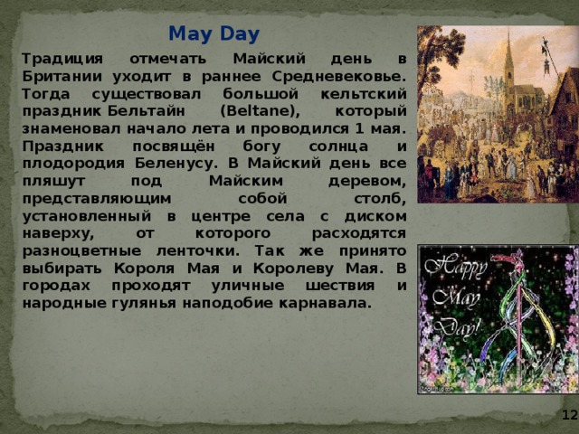 May Day Традиция отмечать Майский день в Британии уходит в раннее Средневековье. Тогда существовал большой кельтский праздник Бельтайн (Beltane), который знаменовал начало лета и проводился 1 мая. Праздник посвящён богу солнца и плодородия Беленусу. В Майский день все пляшут под Майским деревом, представляющим собой столб, установленный в центре села с диском наверху, от которого расходятся разноцветные ленточки. Так же принято выбирать Короля Мая и Королеву Мая. В городах проходят уличные шествия и народные гулянья наподобие карнавала.  12 