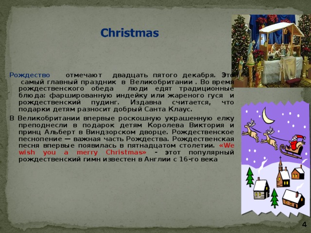   Рождество отмечают двадцать пятого декабря. Это  самый главный праздник в Великобритании  . Во время рождественского обеда люди едят традиционные блюда: фаршированную индейку или жареного гуся и рождественский пудинг. Издавна считается, что подарки детям разносит добрый Санта Клаус. В Великобритании впервые роскошную украшенную елку преподнесли в подарок детям Королева Виктория и принц Альберт в Виндзорском дворце. Рождественское песнопение — важная часть Рождества. Рождественская песня впервые появилась в пятнадцатом столетии. «We wish you a merry Christmas» - этот популярный рождественский гимн известен в Англии с 16-го века    4 