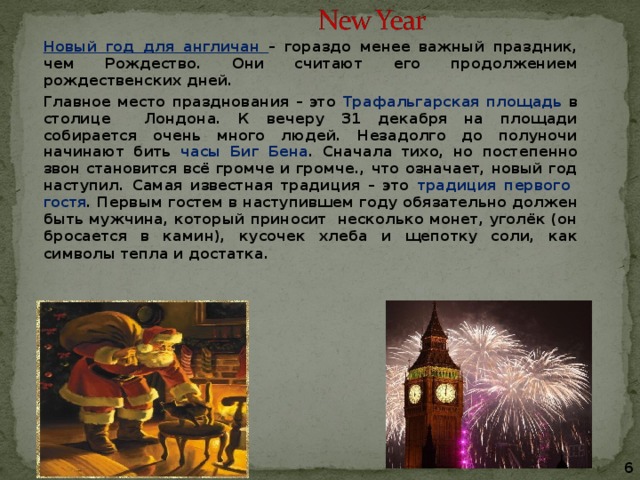 Новый год для англичан – гораздо менее важный праздник, чем Рождество. Они считают его продолжением рождественских дней. Главное место празднования – это Трафальгарская площадь в столице Лондона. К вечеру 31 декабря на площади собирается очень много людей. Незадолго до полуночи начинают бить часы Биг Бена . Сначала тихо, но постепенно звон становится всё громче и громче., что означает, новый год наступил. Самая известная традиция – это традиция первого гостя . Первым гостем в наступившем году обязательно должен быть мужчина, который приносит несколько монет, уголёк (он бросается в камин), кусочек хлеба и щепотку соли, как символы тепла и достатка.     6 