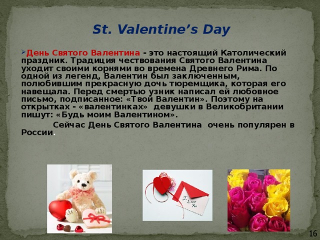 St. Valentine’s Day  День Святого Валентина - это настоящий Католический праздник. Традиция чествования Святого Валентина уходит своими корнями во времена Древнего Рима. По одной из легенд, Валентин был заключенным, полюбившим прекрасную дочь тюремщика, которая его навещала. Перед смертью узник написал ей любовное письмо, подписанное: «Твой Валентин». Поэтому на открытках - «валентинках» девушки в Великобритании пишут: «Будь моим Валентином».  Сейчас День Святого Валентина очень популярен в России . 