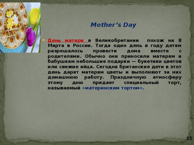   Mother’s Day  День матери в Великобритании похож на 8 Марта в России. Тогда один день в году детям разрешалось провести дома вместе с родителями. Обычно они приносили матерям и бабушкам небольшие подарки — букетики цветов или свежие яйца. Сегодня британские дети в этот день дарят матерям цветы и выполняют за них домашнюю работу. Праздничную атмосферу этому дню придает специальный торт, называемый «материнским тортом». 15 