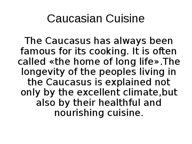 Caucasian Cuisine    The Caucasus has always been famous for its cooking. It is often called « the home of long life » .The longevity of the peoples living in the Caucasus is explained not only by the excellent climate , but also by their healthful and nourishing cuisine. 