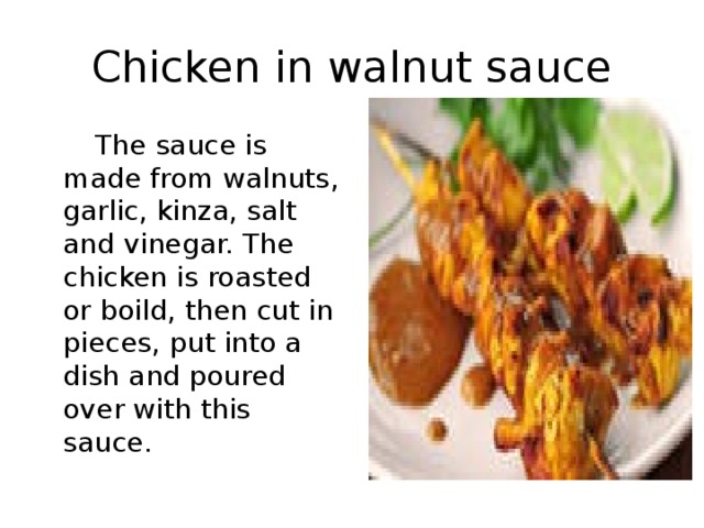Chicken in walnut sauce  The sauce is made from walnuts , garlic , kinza , salt and vinegar. The chicken is roasted or boild , then cut in pieces , put into a dish and poured over with this sauce. 